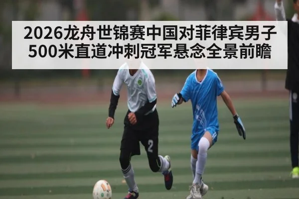 2026龙舟世锦赛中国对菲律宾男子500米直道冲刺冠军悬念全景前瞻