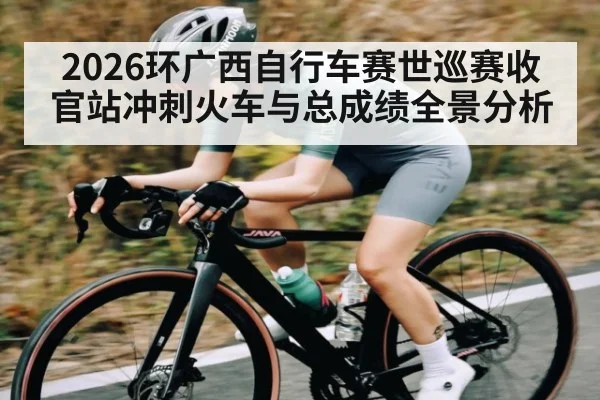 2026环广西自行车赛世巡赛收官站冲刺火车与总成绩全景分析