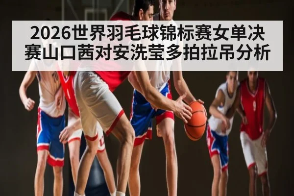 2026世界羽毛球锦标赛女单决赛山口茜对安洗莹多拍拉吊分析