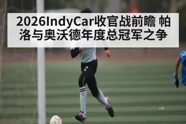2026IndyCar收官战前瞻 帕洛与奥沃德年度总冠军之争