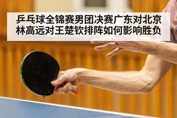乒乓球全锦赛男团决赛广东对北京林高远对王楚钦排阵如何影响胜负